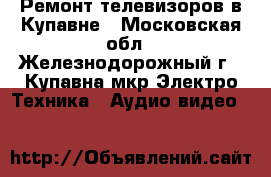 Ремонт телевизоров в Купавне - Московская обл., Железнодорожный г., Купавна мкр Электро-Техника » Аудио-видео   